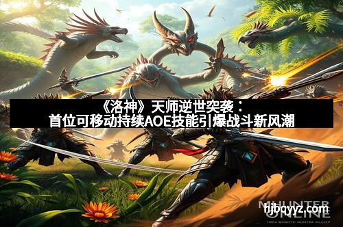 《洛神》天师逆世突袭：首位可移动持续AOE技能引爆战斗新风潮