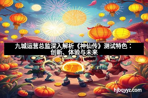 九城运营总监深入解析《神仙传》测试特色：创新、体验与未来